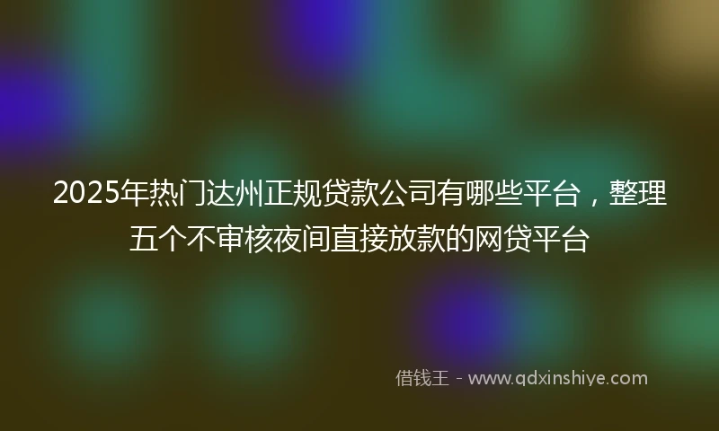 2025年热门达州正规贷款公司有哪些平台，整理五个不审核夜间直接放款的网贷平台