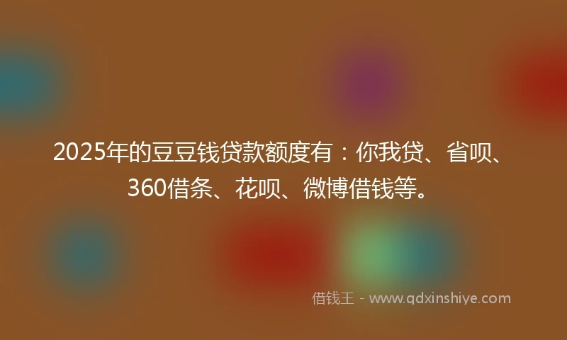 2025年的豆豆钱贷款额度有：你我贷、省呗、360借条、花呗、微博借钱等。