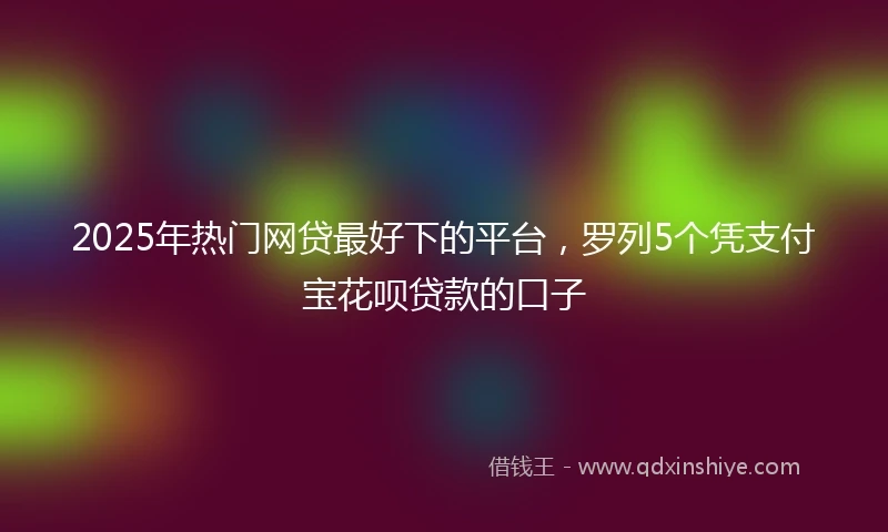 2025年热门网贷最好下的平台，罗列5个凭支付宝花呗贷款的口子
