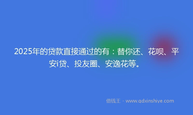 2025年的贷款直接通过的有:替你还、花呗、平安i贷、投友圈、安逸花等。