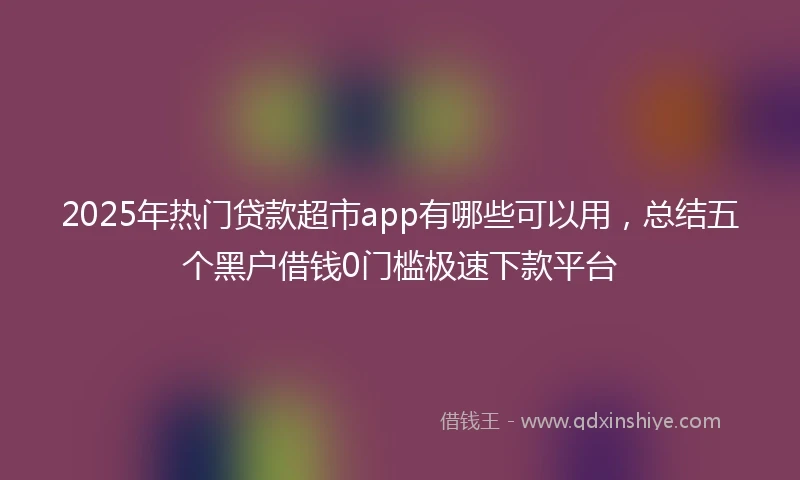 2025年热门贷款超市app有哪些可以用，总结五个黑户借钱0门槛极速下款平台