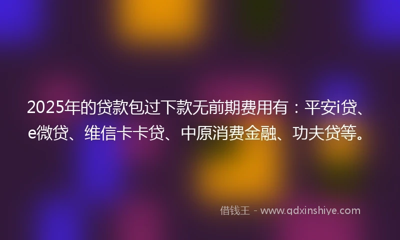 2025年的贷款包过下款无前期费用有：平安i贷、e微贷、维信卡卡贷、中原消费金融、功夫贷等。