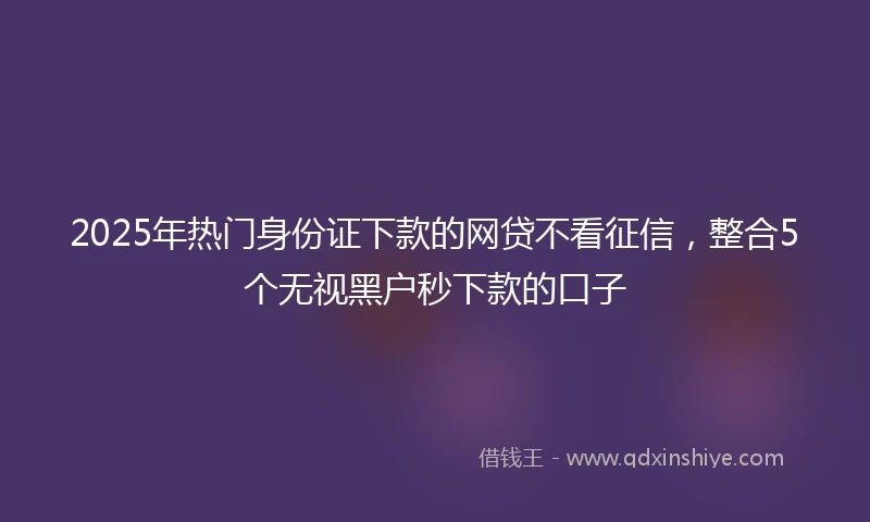2025年热门身份证下款的网贷不看征信，整合5个无视黑户秒下款的口子