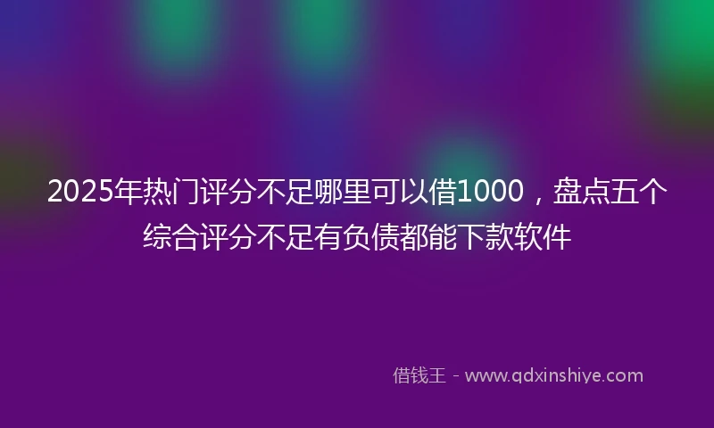 2025年热门评分不足哪里可以借1000，盘点五个综合评分不足有负债都能下款软件