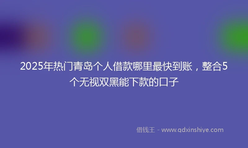 2025年热门青岛个人借款哪里最快到账，整合5个无视双黑能下款的口子