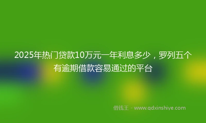 2025年热门贷款10万元一年利息多少，罗列五个有逾期借款容易通过的平台