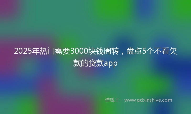 2025年热门需要3000块钱周转，盘点5个不看欠款的贷款app