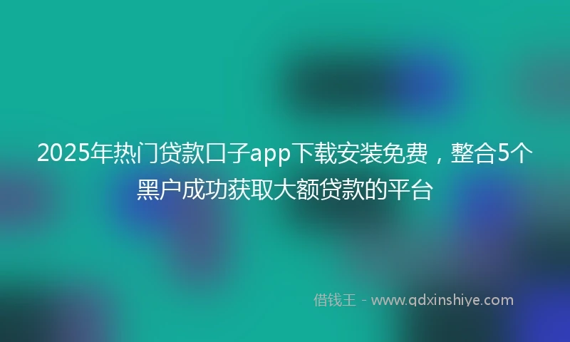2025年热门贷款口子app下载安装免费，整合5个黑户成功获取大额贷款的平台