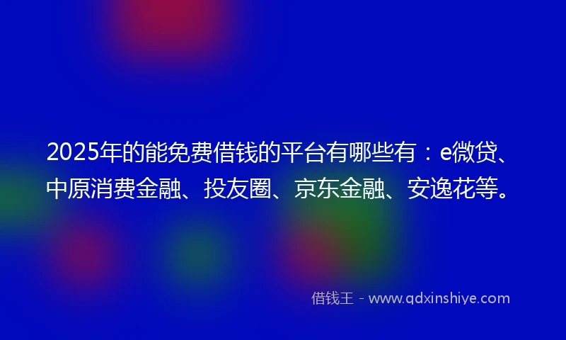 2025年的能免费借钱的平台有哪些有：e微贷、中原消费金融、投友圈、京东金融、安逸花等。