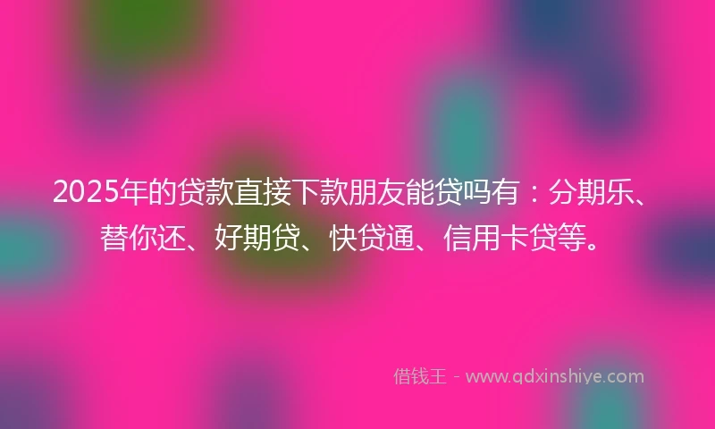 2025年的贷款直接下款朋友能贷吗有：分期乐、替你还、好期贷、快贷通、信用卡贷等。