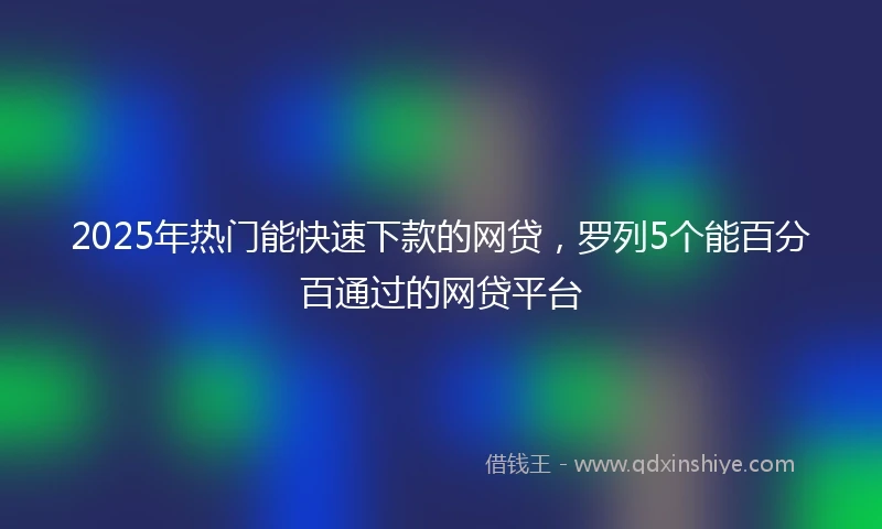 2025年热门能快速下款的网贷，罗列5个能百分百通过的网贷平台