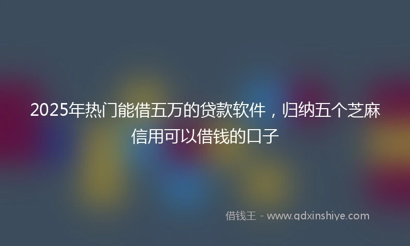 2025年热门能借五万的贷款软件，归纳五个芝麻信用可以借钱的口子