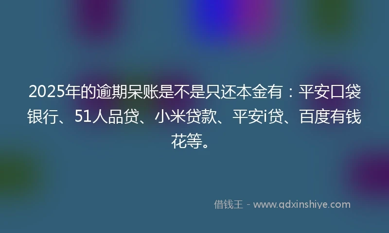 2025年的逾期呆账是不是只还本金有：平安口袋银行、51人品贷、小米贷款、平安i贷、百度有钱花等。