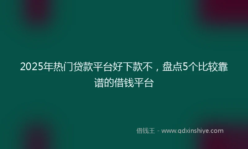 2025年热门贷款平台好下款不，盘点5个比较靠谱的借钱平台