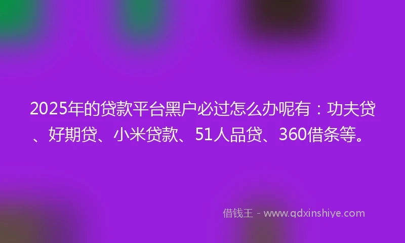 2025年的贷款平台黑户必过怎么办呢有：功夫贷、好期贷、小米贷款、51人品贷、360借条等。