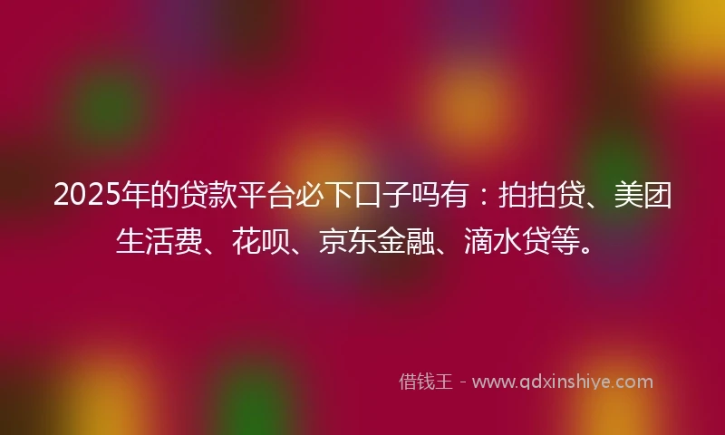 2025年的贷款平台必下口子吗有：拍拍贷、美团生活费、花呗、京东金融、滴水贷等。