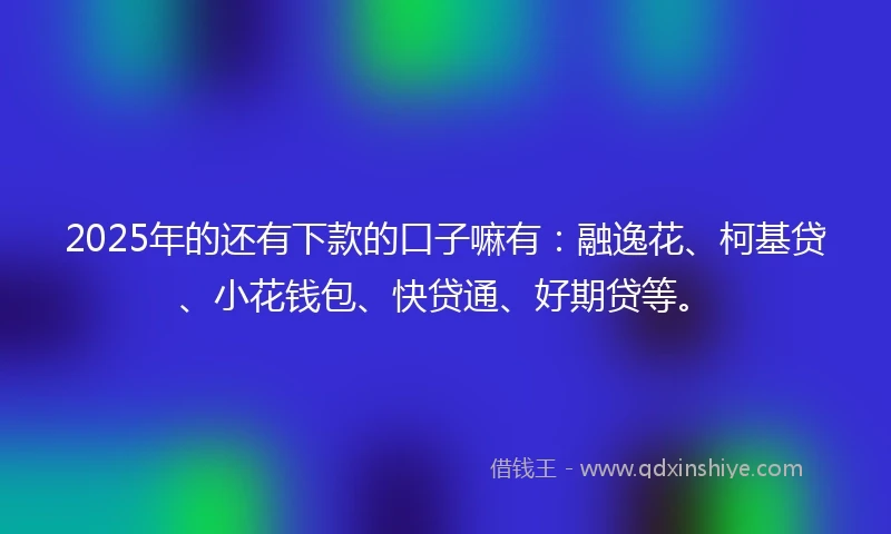 2025年的还有下款的口子嘛有：融逸花、柯基贷、小花钱包、快贷通、好期贷等。