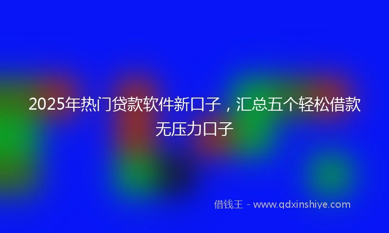 2025年热门贷款软件新口子，汇总五个轻松借款无压力口子