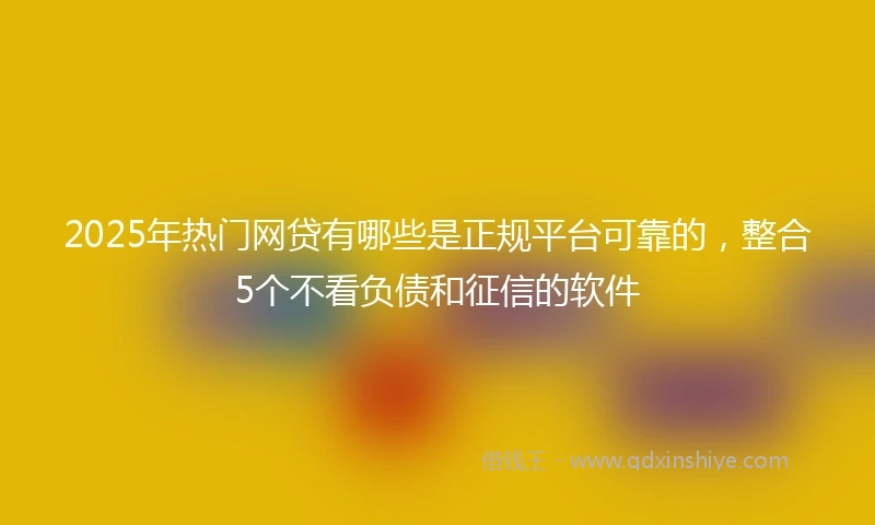 2025年热门网贷有哪些是正规平台可靠的，整合5个不看负债和征信的软件