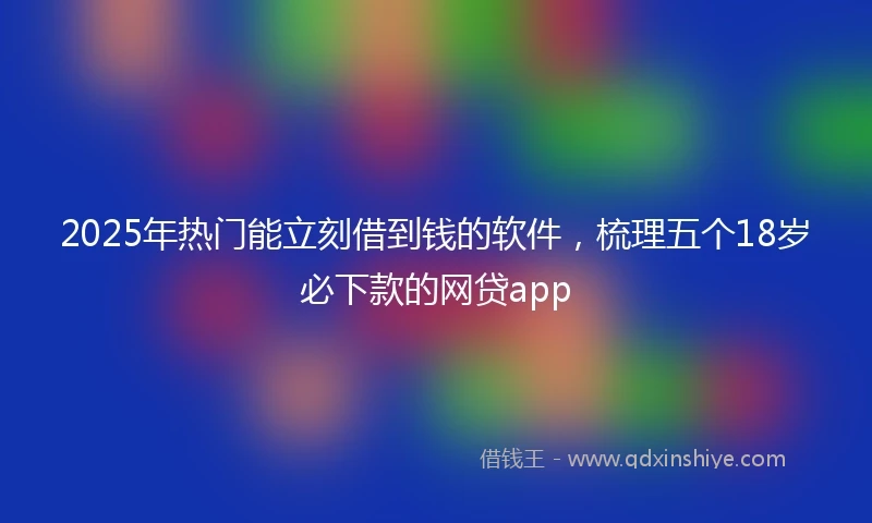 2025年热门能立刻借到钱的软件，梳理五个18岁必下款的网贷app