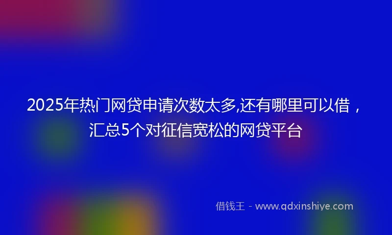 2025年热门网贷申请次数太多,还有哪里可以借，汇总5个对征信宽松的网贷平台