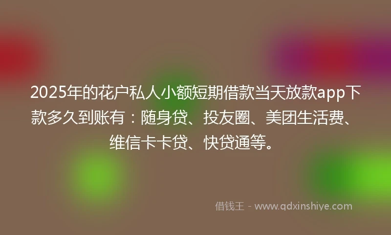 2025年的花户私人小额短期借款当天放款app下款多久到账有：随身贷、投友圈、美团生活费、维信卡卡贷、快贷通等。