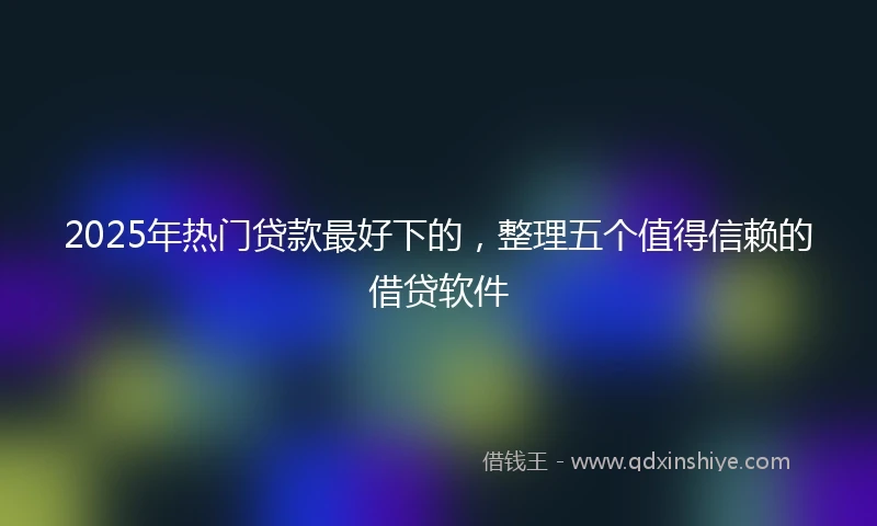 2025年热门贷款最好下的，整理五个值得信赖的借贷软件