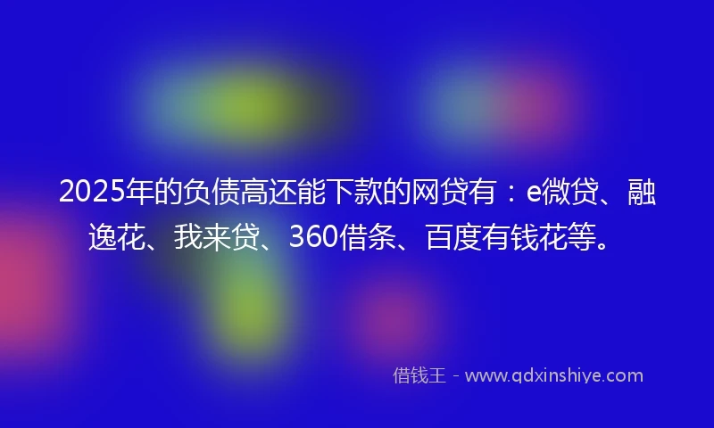 2025年的负债高还能下款的网贷有：e微贷、融逸花、我来贷、360借条、百度有钱花等。