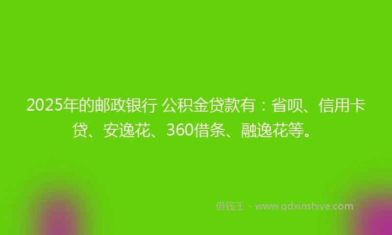 2025年的邮政银行 公积金贷款有：省呗、信用卡贷、安逸花、360借条、融逸花等。