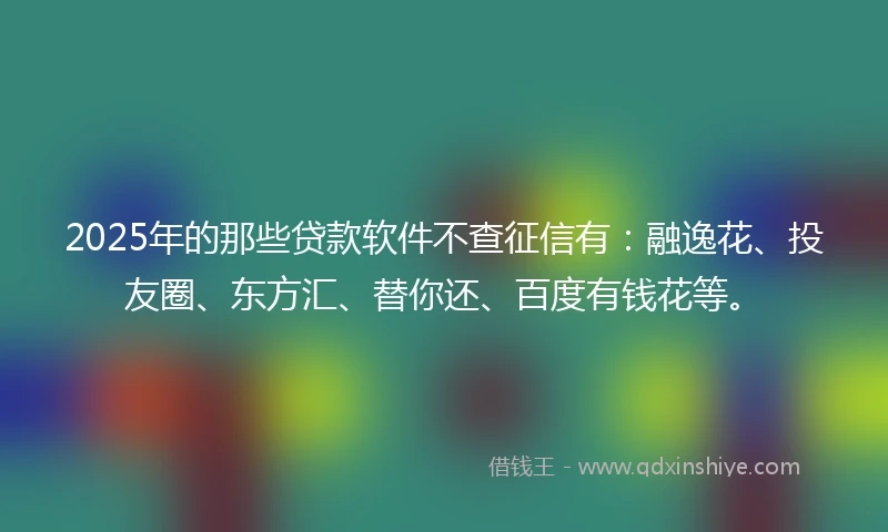 2025年的那些贷款软件不查征信有：融逸花、投友圈、东方汇、替你还、百度有钱花等。