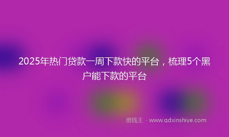 2025年热门贷款一周下款快的平台，梳理5个黑户能下款的平台
