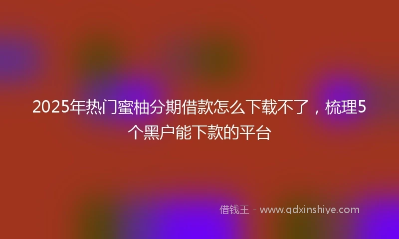 2025年热门蜜柚分期借款怎么下载不了，梳理5个黑户能下款的平台