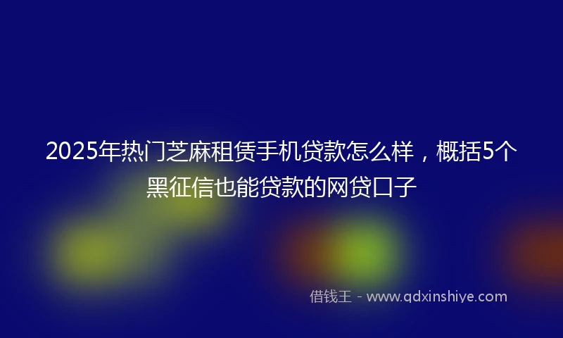 2025年热门芝麻租赁手机贷款怎么样，概括5个黑征信也能贷款的网贷口子
