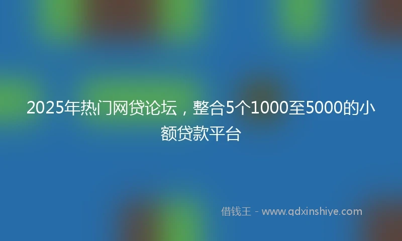 2025年热门网贷论坛，整合5个1000至5000的小额贷款平台
