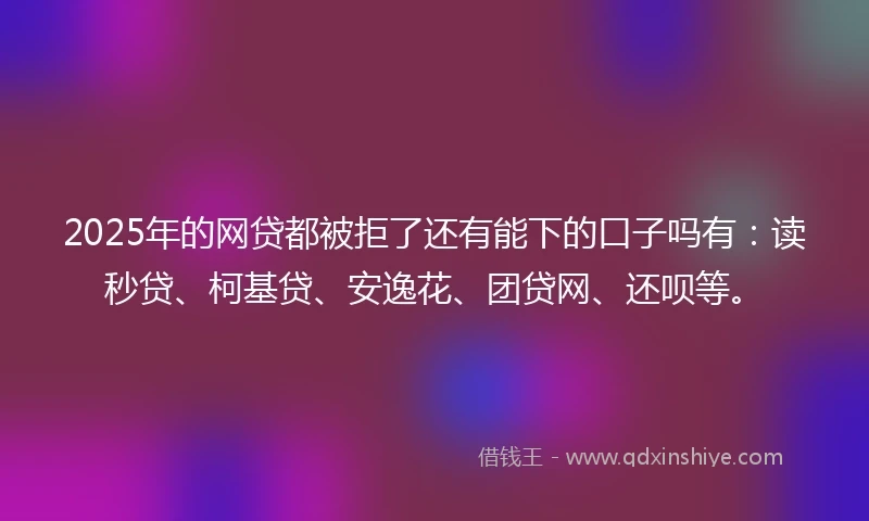 2025年的网贷都被拒了还有能下的口子吗有：读秒贷、柯基贷、安逸花、团贷网、还呗等。