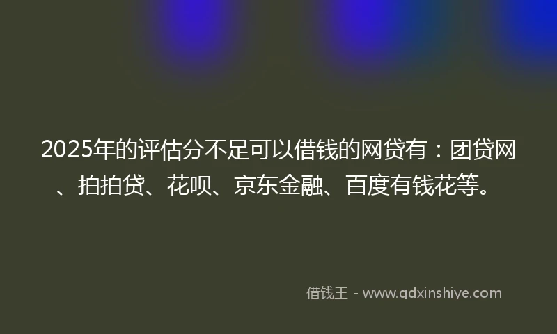 2025年的评估分不足可以借钱的网贷有：团贷网、拍拍贷、花呗、京东金融、百度有钱花等。