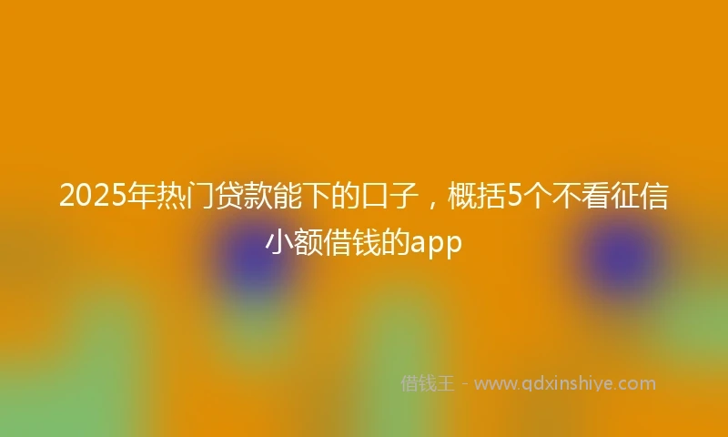 2025年热门贷款能下的口子，概括5个不看征信小额借钱的app