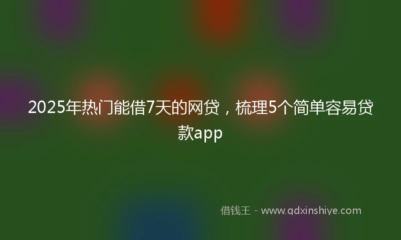 2025年热门能借7天的网贷，梳理5个简单容易贷款app
