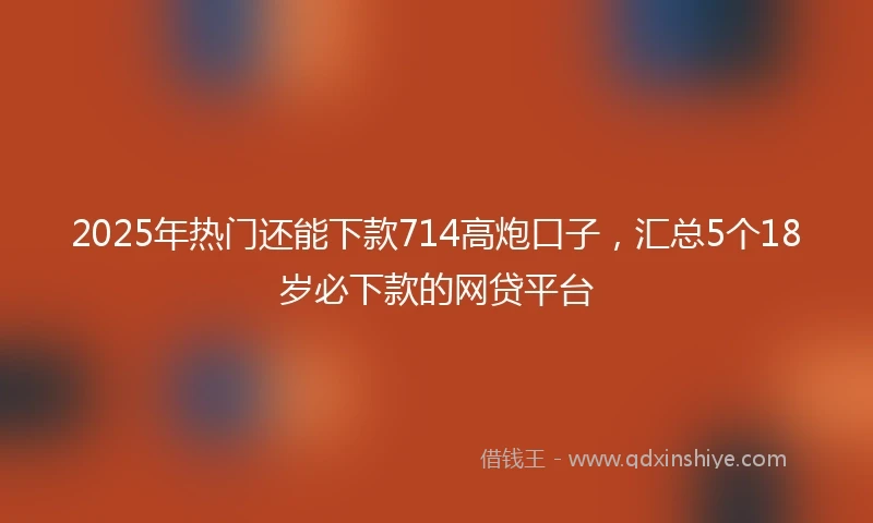 2025年热门还能下款714高炮口子，汇总5个18岁必下款的网贷平台