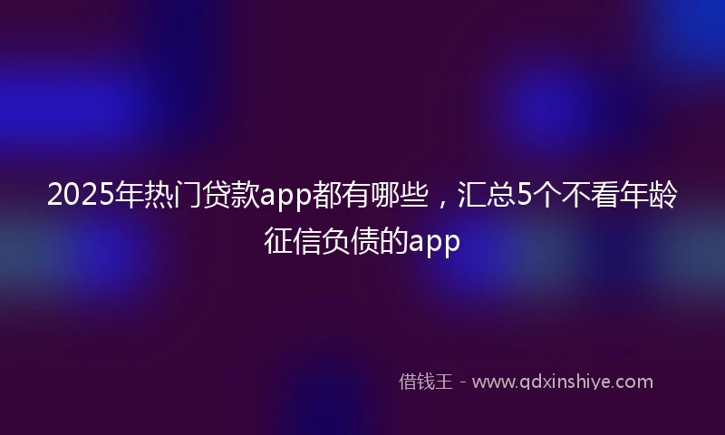 2025年热门贷款app都有哪些，汇总5个不看年龄征信负债的app