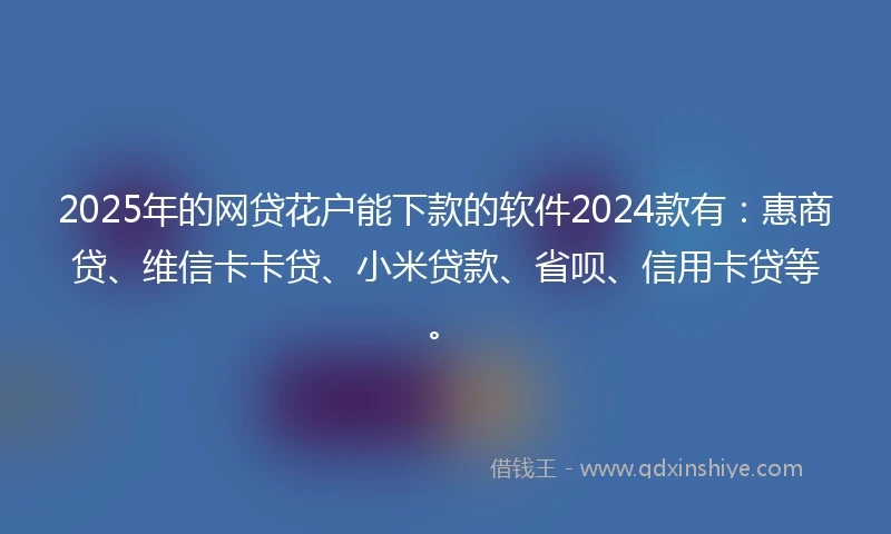 2025年的网贷花户能下款的软件2024款有：惠商贷、维信卡卡贷、小米贷款、省呗、信用卡贷等。