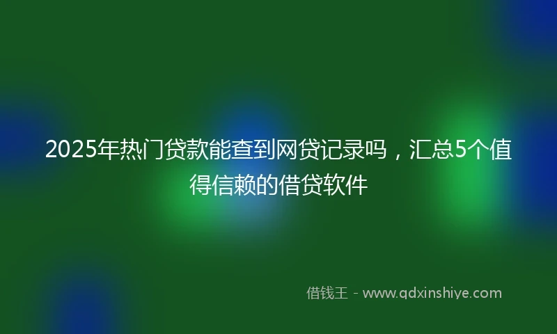 2025年热门贷款能查到网贷记录吗，汇总5个值得信赖的借贷软件