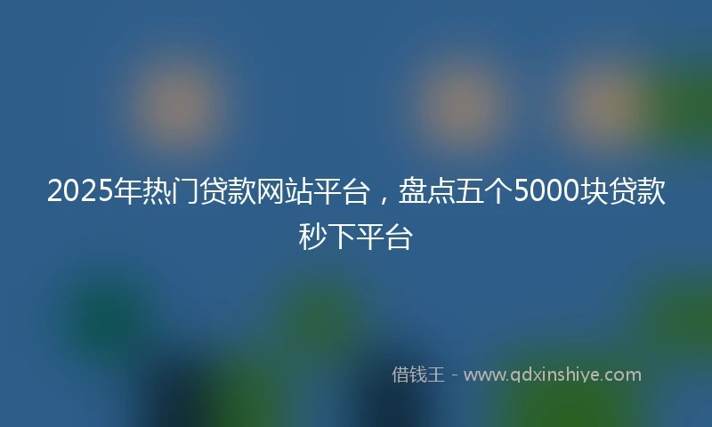 2025年热门贷款网站平台，盘点五个5000块贷款秒下平台