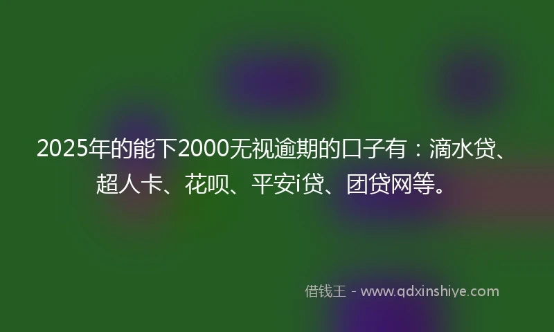 2025年的能下2000无视逾期的口子有：滴水贷、超人卡、花呗、平安i贷、团贷网等。