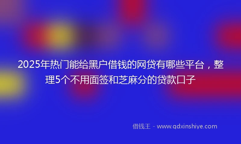 2025年热门能给黑户借钱的网贷有哪些平台，整理5个不用面签和芝麻分的贷款口子