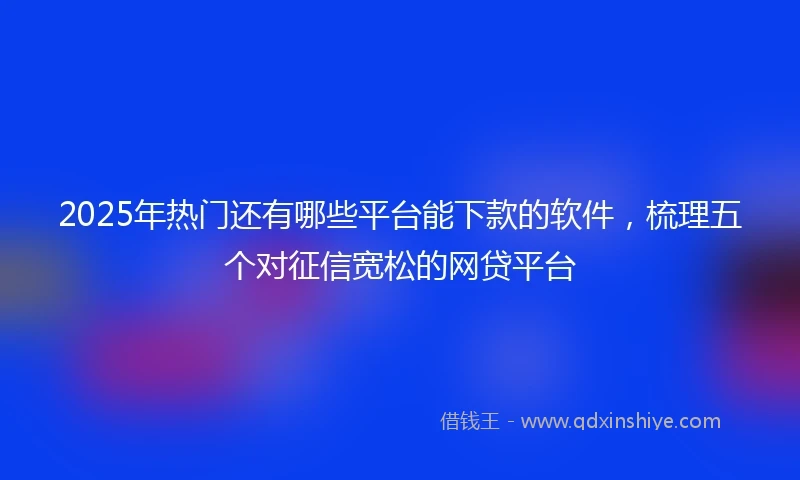 2025年热门还有哪些平台能下款的软件，梳理五个对征信宽松的网贷平台