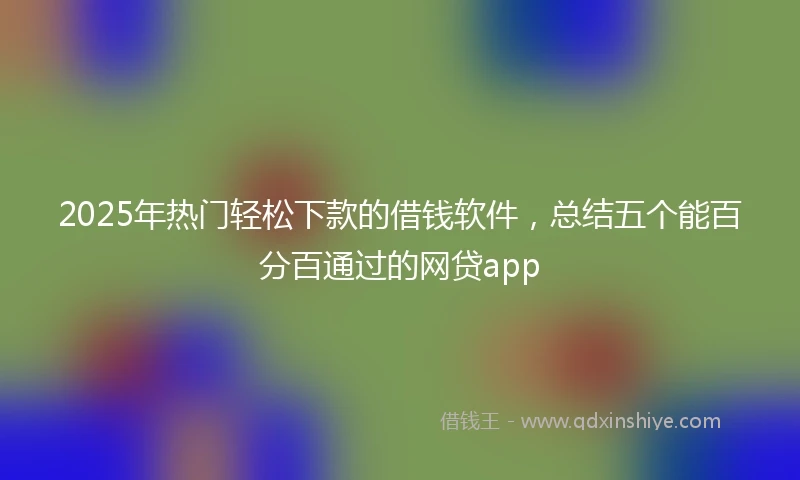 2025年热门轻松下款的借钱软件，总结五个能百分百通过的网贷app