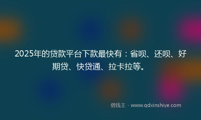 2025年的贷款平台下款最快有：省呗、还呗、好期贷、快贷通、拉卡拉等。