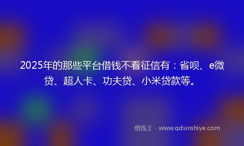 2025年的那些平台借钱不看征信有：省呗、e微贷、超人卡、功夫贷、小米贷款等。