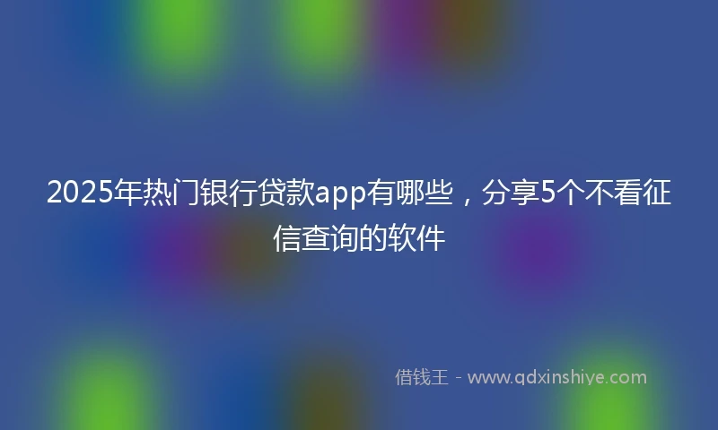 2025年热门银行贷款app有哪些，分享5个不看征信查询的软件